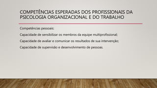 COMPETÊNCIAS ESPERADAS DOS PROFISSIONAIS DA
PSICOLOGIA ORGANIZACIONAL E DO TRABALHO
Competências pessoais:
Capacidade de sensibilizar os membros da equipe multiprofissional;
Capacidade de avaliar e comunicar os resultados de sua intervenção;
Capacidade de supervisão e desenvolvimento de pessoas.
 