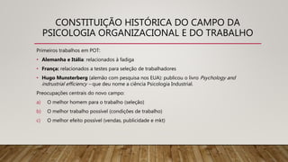 CONSTITUIÇÃO HISTÓRICA DO CAMPO DA
PSICOLOGIA ORGANIZACIONAL E DO TRABALHO
Primeiros trabalhos em POT:
• Alemanha e Itália: relacionados à fadiga
• França: relacionados a testes para seleção de trabalhadores
• Hugo Munsterberg (alemão com pesquisa nos EUA): publicou o livro Psychology and
indrustrial efficiency – que deu nome a ciência Psicologia Industrial.
Preocupações centrais do novo campo:
a) O melhor homem para o trabalho (seleção)
b) O melhor trabalho possível (condições de trabalho)
c) O melhor efeito possível (vendas, publicidade e mkt)
 