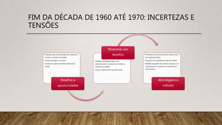 FIM DA DÉCADA DE 1960 ATÉ 1970: INCERTEZAS E
TENSÕES
• Transição para uma sociedade pós industrial e
tensões no mundo do trabalho
• Testes psicológicos criticados
• Desafio de ir além do âmbito individual de
análise
Desafios e
oportunidades
• Trabalhos emergentes lidam com
desenvolvimento, resolução de conflitos e
desenho do trabalho
• Cresce o debate sobre questões éticas
Respostas aos
desafios • A interface com outros domínios revela a falta
de integração teórica
• Programas de qualidade de vida do trabalho
• Modelos de gestão de controle começam a ser
substituídos por modelos de compromisso e
envolvimento.
Abordagens e
método
 
