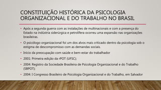 CONSTITUIÇÃO HISTÓRICA DA PSICOLOGIA
ORGANIZACIONAL E DO TRABALHO NO BRASIL
• Após a segunda guerra com as instalações de multinacionais e com a presença do
Estado na indústria siderúrgica e petrolífera ocorreu uma expansão nas organizações
brasileiras.
• O psicólogo organizacional foi um dos alvos mais criticado dentro da psicologia sob o
estigma de descompromisso com as demandas sociais.
• Início da preocupação com saúde e bem-estar do trabalhador
• 2001: Primeira edição da rPOT (UFSC);
• 2004: Registro da Sociedade Brasileira de Psicologia Organizacional e do Trabalho
(SBPOT);
• 2004: I Congresso Brasileiro de Psicologia Organizacional e do Trabalho, em Salvador
 