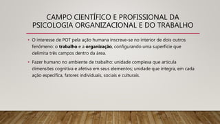 CAMPO CIENTÍFICO E PROFISSIONAL DA
PSICOLOGIA ORGANIZACIONAL E DO TRABALHO
• O interesse de POT pela ação humana inscreve-se no interior de dois outros
fenômeno: o trabalho e a organização, configurando uma superfície que
delimita três campos dentro da área.
• Fazer humano no ambiente de trabalho: unidade complexa que articula
dimensões cognitiva e afetiva em seus elementos; unidade que integra, em cada
ação específica, fatores individuais, sociais e culturais.
 