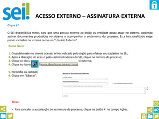 ACESSO EXTERNO – ASSINATURA EXTERNA
O que é?
O SEI disponibiliza meios para que uma pessoa externa ao órgão ou entidade possa atuar no sistema, podendo
assinar documentos produzidos no sistema e acompanhar o andamento do processo. Esta funcionalidade exige
prévio cadastro no sistema como um “Usuário Externo”.
Como fazer?
1. O usuário externo deverá acessar o link indicado pelo órgão para efetuar seu cadastro no SEI;
2. Após a liberação do acesso pelos administradores do SEI, clique no número do processo;
3. Clique no documento que espera assinatura do usuário externo;
4. Clique no ícone
5. Preencha os campos;
6. Clique em “Liberar”.
Dicas:
- Para cancelar a autorização de assinatura do processo, clique no botão X no campo Ações.
 