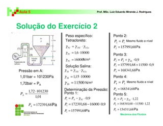 Solução do Exercício 2
Aula 5 Prof. MSc. Luiz Eduardo Miranda J. Rodrigues
Pressão em A:
Mecânica dos Fluidos
N/m³
Peso específico:
Pa
Determinação da Pressão:
Pa
(1) (2)
(3)
(4)
(5)
9,01 ⋅−= TCAPP γ
9,01600068,1723911 ⋅−=P
68,1579911 =P
12 PP =
68,1579912 =P
9,023 ⋅+= SSPP γ
9,01150068,1579913 ⋅+=P
68,1683413 =P
34 PP =
68,1683414 =P
22,145 ⋅−= SSPP γ
22,11150068,1683415 ⋅−=P
68,1543115 =P
01,1
10123072,1 ⋅
=AP
68,172391=AP
ohrTCTC 2γγγ ⋅=
100006,1 ⋅=TCγ
16000=TCγ
ohrSSSS 2γγγ ⋅=
1000015,1 ⋅=SSγ
11500=SSγ
1,01bar = 101230Pa
1,72bar = PA
Tetracloreto:
Solução Salina:
N/m³
Ponto 1:
Ponto 2:
Pa
Mesmo fluido e nível
Ponto 3:
Ponto 4:
Ponto 5:
Pa
Pa
Pa
Mesmo fluido e nível
 