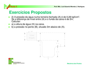 Exercícios Propostos
Aula 5 Prof. MSc. Luiz Eduardo Miranda J. Rodrigues
2) A pressão da água numa torneira fechada (A) é de 0,28 kgf/cm2.
Se a diferença de nível entre (A) e o fundo da caixa é de 2m,
Calcular:
a) a altura da água (H) na caixa.
b) a pressão no ponto (B), situado 3m abaixo de (A).
Mecânica dos Fluidos
 