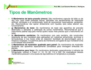 Tipos de Manômetros
Aula 5 Prof. MSc. Luiz Eduardo Miranda J. Rodrigues
f) Manômetros de baixa pressão (mmca): São manômetros capsular de latão ou de
aço inox, para medir pressões baixas, aplicadas nos equipamentos de respiração
artificial, ventilação e ar condicionado, teste de vazamentos, queimadores, secadores,
etc. Recomenda-se não operar diretamente com líquidos, pois estes alteram seu
funcionamento.
g) Manômetros de teste: Os manômetros de teste são aparelhos de precisão
destinados a aferições e calibração de outros manômetros. Recomenda-se que o
instrumento padrão seja pelo menos quatro vezes mais preciso que o instrumento em
teste.
h) Manômetros sanitários: Os manômetros com selo sanitário, são construídos
totalmente de aço inoxidável para aplicações em indústrias alimentícias, químicas e
farmacêuticas e nos locais onde se requerem facilidade de desmontagem para a
limpeza e inspeção. A superfície plana da membrana corrugada de aço inoxidável evita
a incrustação dos produtos.
i) Manômetros de mostrador quadrado para painel: Os manômetros de mostrador
quadrado são aparelhos especialmente concebidos para montagem embutida em
painéis.
j) Manômetros para freon: Os manômetros destinados especialmente à indústria de
refrigeração, utilizam o Freon 11, 12, 13, 22, 114 e 502. Os mostradores desses
manômetros possuem uma escala de equivalência em temperatura e pressão.
Mecânica dos Fluidos
 