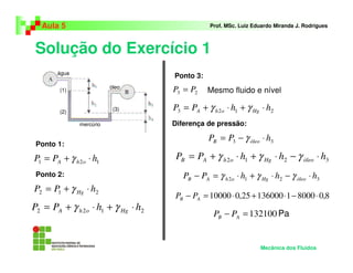 Solução do Exercício 1
Aula 5 Prof. MSc. Luiz Eduardo Miranda J. Rodrigues
Ponto 1:
Mecânica dos Fluidos
Pa
água
óleo
mercúrio
água
óleo
mercúrio
(1)
(2)
(3)
121 hPP ohA ⋅+= γ
212 hPP Hg ⋅+= γ
2122 hhPP HgohA ⋅+⋅+= γγ
23 PP =
2123 hhPP HgohA ⋅+⋅+= γγ
33 hPP óleoB ⋅−= γ
3212 hhhPP óleoHgohAB ⋅−⋅+⋅+= γγγ
3212 hhhPP óleoHgohAB ⋅−⋅+⋅=− γγγ
8,08000113600025,010000 ⋅−⋅+⋅=− AB PP
132100=− AB PP
Ponto 2:
Diferença de pressão:
Ponto 3:
Mesmo fluido e nível
 