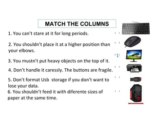MATCH THE COLUMNS
1. You can’t stare at it for long periods.
2. You shouldn’t place it at a higher position than
your elbows.
3. You mustn’t put heavy objects on the top of it.
5. Don’t format Usb storage if you don’t want to
lose your data.
4. Don’t handle it caressly. The buttons are fragile.
6. You shouldn’t feed it with diferente sizes of
paper at the same time.
1
 