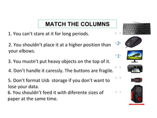 MATCH THE COLUMNS
1. You can’t stare at it for long periods.
2. You shouldn’t place it at a higher position than
your elbows.
3. You mustn’t put heavy objects on the top of it.
5. Don’t format Usb storage if you don’t want to
lose your data.
4. Don’t handle it caressly. The buttons are fragile.
6. You shouldn’t feed it with diferente sizes of
paper at the same time.
1
2
 