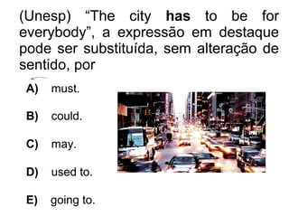 (Unesp) “The city has to be for
everybody”, a expressão em destaque
pode ser substituída, sem alteração de
sentido, por
A) must.
B) could.
C) may.
D) used to.
E) going to.
 
