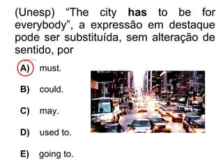 (Unesp) “The city has to be for
everybody”, a expressão em destaque
pode ser substituída, sem alteração de
sentido, por
A) must.
B) could.
C) may.
D) used to.
E) going to.
 