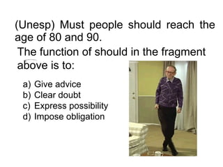 (Unesp) Must people should reach the
age of 80 and 90.
The function of should in the fragment
above is to:
a) Give advice
b) Clear doubt
c) Express possibility
d) Impose obligation
 