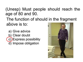 (Unesp) Must people should reach the
age of 80 and 90.
The function of should in the fragment
above is to:
a) Give advice
b) Clear doubt
c) Express possibility
d) Impose obligation
 