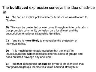The boldfaced expression conveys the idea of advice
in
A) “To find an explicit political interculturalism we need to turn to
Quebec.
B) This can be prevented or overcome through an interculturalism
that promotes community cohesion on a local level and the
subscription to national citizenship identities.”
C) “and so is more likely to emphasise the protection of
individual rights.”
D) “It is much better to acknowledge that the ‘multi’ in
‘multiculturalism’ will encompass different kinds of groups and
does not itself privilege any one kind,”
E) “but that ‘recognition’ should be given to the identities that
marginalised groups themselves value and find strength in,”
 