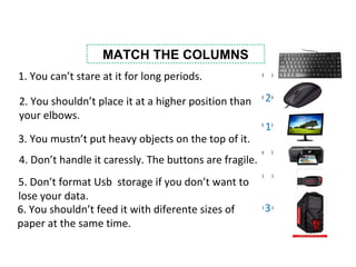 MATCH THE COLUMNS
1. You can’t stare at it for long periods.
2. You shouldn’t place it at a higher position than
your elbows.
3. You mustn’t put heavy objects on the top of it.
5. Don’t format Usb storage if you don’t want to
lose your data.
4. Don’t handle it caressly. The buttons are fragile.
6. You shouldn’t feed it with diferente sizes of
paper at the same time.
3
1
2
 