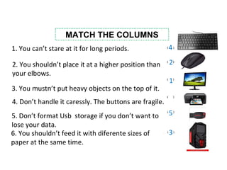 MATCH THE COLUMNS
1. You can’t stare at it for long periods.
2. You shouldn’t place it at a higher position than
your elbows.
3. You mustn’t put heavy objects on the top of it.
5. Don’t format Usb storage if you don’t want to
lose your data.
4. Don’t handle it caressly. The buttons are fragile.
6. You shouldn’t feed it with diferente sizes of
paper at the same time.
3
4
1
5
2
 
