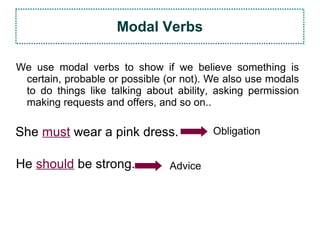 We use modal verbs to show if we believe something is
certain, probable or possible (or not). We also use modals
to do things like talking about ability, asking permission
making requests and offers, and so on..
Modal Verbs
She must wear a pink dress. Obligation
He should be strong. Advice
 