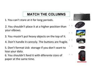 MATCH THE COLUMNS
1. You can’t stare at it for long periods.
2. You shouldn’t place it at a higher position than
your elbows.
3. You mustn’t put heavy objects on the top of it.
5. Don’t format Usb storage if you don’t want to
lose your data.
4. Don’t handle it caressly. The buttons are fragile.
6. You shouldn’t feed it with diferente sizes of
paper at the same time.
 