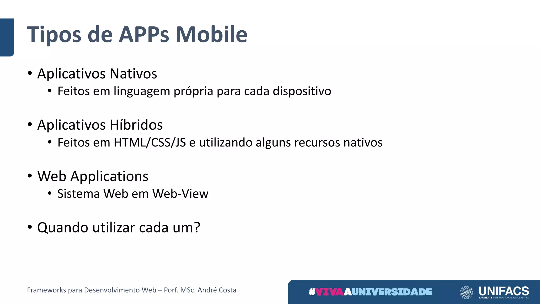 Tipos	de	APPs Mobile
• Aplicativos	Nativos
• Feitos	em	linguagem	própria	para	cada	dispositivo
• Aplicativos	Híbridos
• Feitos	em	HTML/CSS/JS	e	utilizando	alguns	recursos	nativos
• Web	Applications
• Sistema	Web	em	Web-View
• Quando	utilizar	cada	um?
Frameworks	para	Desenvolvimento	Web	– Porf.	MSc.	André	Costa
 