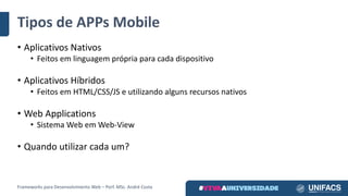 Tipos	de	APPs Mobile
• Aplicativos	Nativos
• Feitos	em	linguagem	própria	para	cada	dispositivo
• Aplicativos	Híbridos
• Feitos	em	HTML/CSS/JS	e	utilizando	alguns	recursos	nativos
• Web	Applications
• Sistema	Web	em	Web-View
• Quando	utilizar	cada	um?
Frameworks	para	Desenvolvimento	Web	– Porf.	MSc.	André	Costa
 