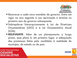 •Renova-se a cada novo mandato de governo. Entra em
vigor no ano seguinte à sua aprovação e termina no
primeiro ano do governo subsequente;
•Sobrepõe-se hierarquicamente à Lei de Diretrizes
Orçamentárias (LDO) e à Lei Orçamentária Anual
(LOA).
•RELEVANTE: Além de um planejamento a longo
prazo, esse plano é, em primeiro lugar, a adequação
das promessas feitas pelo candidato à realidade do
município, do estado ou do país.
 