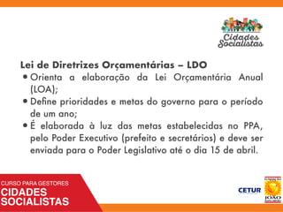 Lei de Diretrizes Orçamentárias – LDO
•Orienta a elaboração da Lei Orçamentária Anual
(LOA);
•Deﬁne prioridades e metas do governo para o período
de um ano;
•É elaborada à luz das metas estabelecidas no PPA,
pelo Poder Executivo (prefeito e secretários) e deve ser
enviada para o Poder Legislativo até o dia 15 de abril.
 