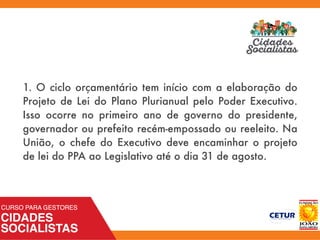 1. O ciclo orçamentário tem início com a elaboração do
Projeto de Lei do Plano Plurianual pelo Poder Executivo.
Isso ocorre no primeiro ano de governo do presidente,
governador ou prefeito recém-empossado ou reeleito. Na
União, o chefe do Executivo deve encaminhar o projeto
de lei do PPA ao Legislativo até o dia 31 de agosto.
 