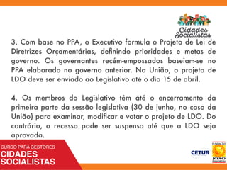 3. Com base no PPA, o Executivo formula o Projeto de Lei de
Diretrizes Orçamentárias, deﬁnindo prioridades e metas de
governo. Os governantes recém-empossados baseiam-se no
PPA elaborado no governo anterior. Na União, o projeto de
LDO deve ser enviado ao Legislativo até o dia 15 de abril.
4. Os membros do Legislativo têm até o encerramento da
primeira parte da sessão legislativa (30 de junho, no caso da
União) para examinar, modiﬁcar e votar o projeto de LDO. Do
contrário, o recesso pode ser suspenso até que a LDO seja
aprovada.
 
