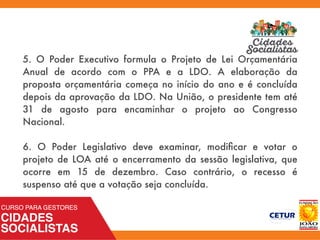 5. O Poder Executivo formula o Projeto de Lei Orçamentária
Anual de acordo com o PPA e a LDO. A elaboração da
proposta orçamentária começa no início do ano e é concluída
depois da aprovação da LDO. Na União, o presidente tem até
31 de agosto para encaminhar o projeto ao Congresso
Nacional.
6. O Poder Legislativo deve examinar, modiﬁcar e votar o
projeto de LOA até o encerramento da sessão legislativa, que
ocorre em 15 de dezembro. Caso contrário, o recesso é
suspenso até que a votação seja concluída.
 