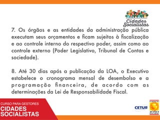 7. Os órgãos e as entidades da administração pública
executam seus orçamentos e ﬁcam sujeitos à ﬁscalização
e ao controle interno do respectivo poder, assim como ao
controle externo (Poder Legislativo, Tribunal de Contas e
sociedade).
8. Até 30 dias após a publicação da LOA, o Executivo
estabelece o cronograma mensal de desembolso e a
programação ﬁnanceira, de acordo com as
determinações da Lei de Responsabilidade Fiscal.
 