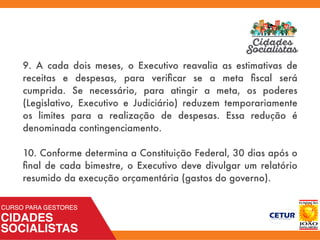 9. A cada dois meses, o Executivo reavalia as estimativas de
receitas e despesas, para veriﬁcar se a meta ﬁscal será
cumprida. Se necessário, para atingir a meta, os poderes
(Legislativo, Executivo e Judiciário) reduzem temporariamente
os limites para a realização de despesas. Essa redução é
denominada contingenciamento.
10. Conforme determina a Constituição Federal, 30 dias após o
ﬁnal de cada bimestre, o Executivo deve divulgar um relatório
resumido da execução orçamentária (gastos do governo).
 