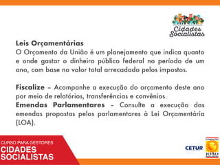Leis Orçamentárias
O Orçamento da União é um planejamento que indica quanto
e onde gastar o dinheiro público federal no período de um
ano, com base no valor total arrecadado pelos impostos.
Fiscalize – Acompanhe a execução do orçamento deste ano
por meio de relatórios, transferências e convênios.
Emendas Parlamentares – Consulte a execução das
emendas propostas pelos parlamentares à Lei Orçamentária
(LOA).
 