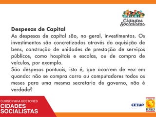 Despesas de Capital
As despesas de capital são, no geral, investimentos. Os
investimentos são concretizados através da aquisição de
bens, construção de unidades de prestação de serviços
públicos, como hospitais e escolas, ou de compra de
veículos, por exemplo.
São despesas pontuais, isto é, que ocorrem de vez em
quando: não se compra carro ou computadores todos os
meses para uma mesma secretaria de governo, não é
verdade?
 