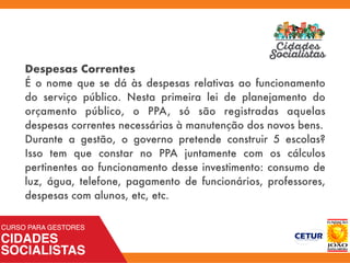 Despesas Correntes
É o nome que se dá às despesas relativas ao funcionamento
do serviço público. Nesta primeira lei de planejamento do
orçamento público, o PPA, só são registradas aquelas
despesas correntes necessárias à manutenção dos novos bens.
Durante a gestão, o governo pretende construir 5 escolas?
Isso tem que constar no PPA juntamente com os cálculos
pertinentes ao funcionamento desse investimento: consumo de
luz, água, telefone, pagamento de funcionários, professores,
despesas com alunos, etc, etc.
 