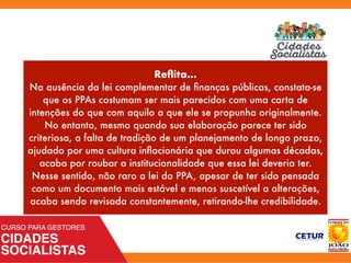 Reﬂita...
Na ausência da lei complementar de ﬁnanças públicas, constata-se
que os PPAs costumam ser mais parecidos com uma carta de
intenções do que com aquilo a que ele se propunha originalmente.
No entanto, mesmo quando sua elaboração parece ter sido
criteriosa, a falta de tradição de um planejamento de longo prazo,
ajudado por uma cultura inﬂacionária que durou algumas décadas,
acaba por roubar a institucionalidade que essa lei deveria ter.
Nesse sentido, não raro a lei do PPA, apesar de ter sido pensada
como um documento mais estável e menos suscetível a alterações,
acaba sendo revisada constantemente, retirando-lhe credibilidade.
 