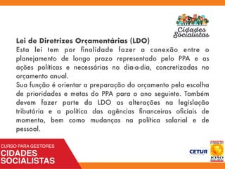 Lei de Diretrizes Orçamentárias (LDO)
Esta lei tem por ﬁnalidade fazer a conexão entre o
planejamento de longo prazo representado pelo PPA e as
ações políticas e necessárias no dia-a-dia, concretizadas no
orçamento anual.
Sua função é orientar a preparação do orçamento pela escolha
de prioridades e metas do PPA para o ano seguinte. Também
devem fazer parte da LDO as alterações na legislação
tributária e a política das agências ﬁnanceiras oﬁciais de
momento, bem como mudanças na política salarial e de
pessoal.
 