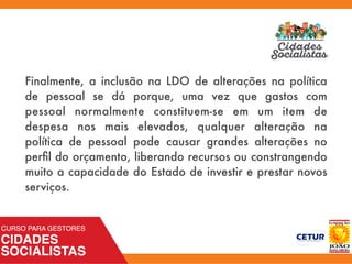 Finalmente, a inclusão na LDO de alterações na política
de pessoal se dá porque, uma vez que gastos com
pessoal normalmente constituem-se em um item de
despesa nos mais elevados, qualquer alteração na
política de pessoal pode causar grandes alterações no
perﬁl do orçamento, liberando recursos ou constrangendo
muito a capacidade do Estado de investir e prestar novos
serviços.
 