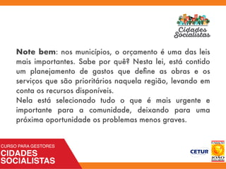 Note bem: nos municípios, o orçamento é uma das leis
mais importantes. Sabe por quê? Nesta lei, está contido
um planejamento de gastos que deﬁne as obras e os
serviços que são prioritários naquela região, levando em
conta os recursos disponíveis.
Nela está selecionado tudo o que é mais urgente e
importante para a comunidade, deixando para uma
próxima oportunidade os problemas menos graves.
 
