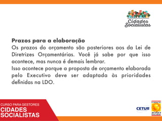 Prazos para a elaboração
Os prazos do orçamento são posteriores aos da Lei de
Diretrizes Orçamentárias. Você já sabe por que isso
acontece, mas nunca é demais lembrar.
Isso acontece porque a proposta de orçamento elaborada
pelo Executivo deve ser adaptada às prioridades
deﬁnidas na LDO.
 
