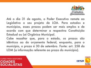 Até o dia 31 de agosto, o Poder Executivo remete ao
Legislativo o seu projeto de LOA. Para estados e
municípios, esses prazos podem ser mais amplos e de
acordo com que determinar a respectiva Constituição
Estadual ou Lei Orgânica Municipal.
Cabe ressaltar que, para o estado, os prazos são
idênticos ao do orçamento federal, enquanto, para o
município, o prazo é 30 de setembro. Fonte: art. 258 da
LOM (a informação referente ao prazo do município).
 