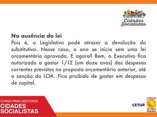 Na ausência da lei
Pois é, o Legislativo pode atrasar a devolução do
substitutivo. Nesse caso, o ano se inicia sem uma lei
orçamentária aprovada. E agora? Bem, o Executivo ﬁca
autorizado a gastar 1/12 (um doze avos) das despesas
correntes previstas na proposta orçamentária anterior, até
a sanção da LOA. Fica proibido de gastar em despesas
de capital.
 