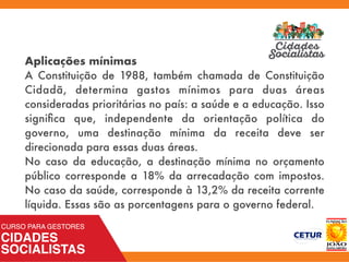 Aplicações mínimas
A Constituição de 1988, também chamada de Constituição
Cidadã, determina gastos mínimos para duas áreas
consideradas prioritárias no país: a saúde e a educação. Isso
signiﬁca que, independente da orientação política do
governo, uma destinação mínima da receita deve ser
direcionada para essas duas áreas.
No caso da educação, a destinação mínima no orçamento
público corresponde a 18% da arrecadação com impostos.
No caso da saúde, corresponde à 13,2% da receita corrente
líquida. Essas são as porcentagens para o governo federal.
 