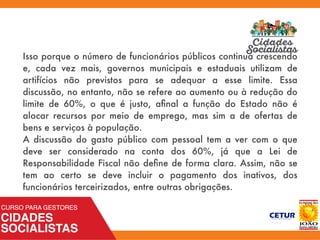 Isso porque o número de funcionários públicos continua crescendo
e, cada vez mais, governos municipais e estaduais utilizam de
artifícios não previstos para se adequar a esse limite. Essa
discussão, no entanto, não se refere ao aumento ou à redução do
limite de 60%, o que é justo, aﬁnal a função do Estado não é
alocar recursos por meio de emprego, mas sim a de ofertas de
bens e serviços à população.
A discussão do gasto público com pessoal tem a ver com o que
deve ser considerado na conta dos 60%, já que a Lei de
Responsabilidade Fiscal não deﬁne de forma clara. Assim, não se
tem ao certo se deve incluir o pagamento dos inativos, dos
funcionários terceirizados, entre outras obrigações.
 