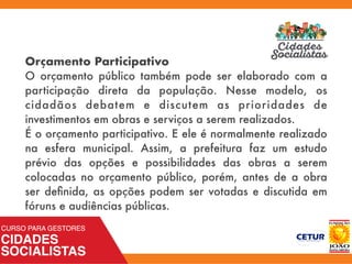 Orçamento Participativo
O orçamento público também pode ser elaborado com a
participação direta da população. Nesse modelo, os
cidadãos debatem e discutem as prioridades de
investimentos em obras e serviços a serem realizados.
É o orçamento participativo. E ele é normalmente realizado
na esfera municipal. Assim, a prefeitura faz um estudo
prévio das opções e possibilidades das obras a serem
colocadas no orçamento público, porém, antes de a obra
ser deﬁnida, as opções podem ser votadas e discutida em
fóruns e audiências públicas.
 