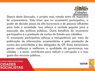 Depois desta discussão, o projeto mais votado entra na respectiva
lei orçamentária. Vale frisar que no orçamento participativo, o
poder de decisão passa da alta burocracia e de pessoas inﬂuentes
para toda a sociedade. Isso reforça a vontade popular para a
execução das políticas públicas. Outro benefício do orçamento
participativo é a prestação de contas do Estado aos cidadãos.
O orçamento participativo reforça a transparência por meio da
publicação de informações orçamentárias e pela prestação de
contas das autoridades e dos delegados do OP. Esses mecanismos
geram conﬁança e melhoram a qualidade da governança nas
cidades – e assim, contribuem para reduzir a corrupção e o mau
gasto dos recursos públicos.
 