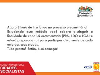 Agora é hora de ir a fundo no processo orçamentário!
Estudando este módulo você saberá distinguir a
ﬁnalidade de cada lei orçamentária (PPA, LDO e LOA) e
estará preparado (a) para participar ativamente de cada
uma das suas etapas.
Tudo pronto? Então, é só começar!
 