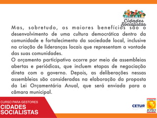 Mas, sobretudo, os maiores benefícios são o
desenvolvimento de uma cultura democrática dentro da
comunidade e fortalecimento da sociedade local, inclusive
na criação de lideranças locais que representam a vontade
das suas comunidades.
O orçamento participativo ocorre por meio de assembleias
abertas e periódicas, que incluem etapas de negociação
direta com o governo. Depois, as deliberações nessas
assembleias são consideradas na elaboração da proposta
da Lei Orçamentária Anual, que será enviada para a
câmara municipal.
 