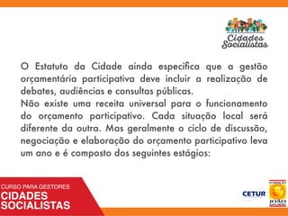 O Estatuto da Cidade ainda especiﬁca que a gestão
orçamentária participativa deve incluir a realização de
debates, audiências e consultas públicas.
Não existe uma receita universal para o funcionamento
do orçamento participativo. Cada situação local será
diferente da outra. Mas geralmente o ciclo de discussão,
negociação e elaboração do orçamento participativo leva
um ano e é composto dos seguintes estágios:
 