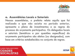 a. Assembleias Locais e Setoriais
Nessas assembleias, o prefeito relata aquilo que foi
realizado e que não existia no período anterior,
apresenta o plano de investimentos e as regras do
processo do orçamento participativo. Os delegados locais
e setoriais (temáticos e por questões especíﬁcas) do
orçamento participativo são eleitos (ou designados), com
base em critérios estabelecidos no conjunto de regras.
 