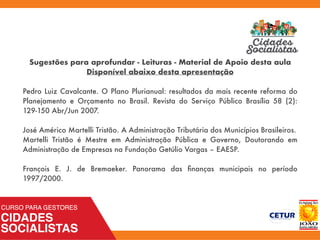 Sugestões para aprofundar - Leituras - Material de Apoio desta aula
Disponível abaixo desta apresentação
Pedro Luiz Cavalcante. O Plano Plurianual: resultados da mais recente reforma do
Planejamento e Orçamento no Brasil. Revista do Serviço Público Brasília 58 (2):
129-150 Abr/Jun 2007.
José Américo Martelli Tristão. A Administração Tributária dos Municípios Brasileiros.
Martelli Tristão é Mestre em Administração Pública e Governo, Doutorando em
Administração de Empresas na Fundação Getúlio Vargas – EAESP.
François E. J. de Bremaeker. Panorama das ﬁnanças municipais no período
1997/2000.
 