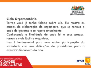 Ciclo Orçamentário
Talvez você já tenha falado sobre ele. Ele mostra as
etapas de elaboração do orçamento, que se renova a
cada de governo e se repete anualmente.
Conhecendo a ﬁnalidade de cada lei e seus prazos,
torna-se mais fácil se organizar.
Isso é fundamental para uma maior participação da
sociedade civil nas deﬁnições de prioridades para o
exercício ﬁnanceiro do ano.
 
